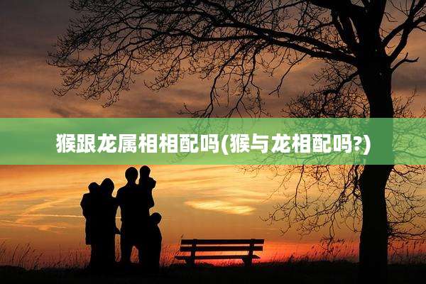 猴跟龙属相相配吗(猴与龙相配吗?)