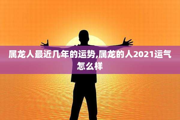 属龙人最近几年的运势,属龙的人2021运气怎么样