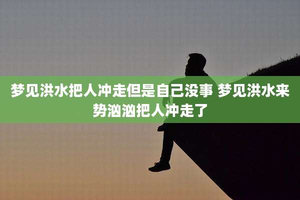 梦见洪水把人冲走但是自己没事 梦见洪水来势汹汹把人冲走了