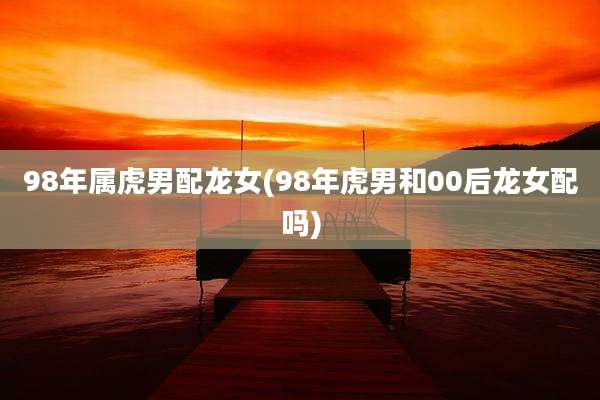 98年属虎男配龙女(98年虎男和00后龙女配吗)
