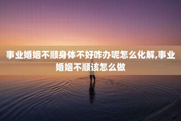 事业婚姻不顺身体不好咋办呢怎么化解,事业婚姻不顺该怎么做