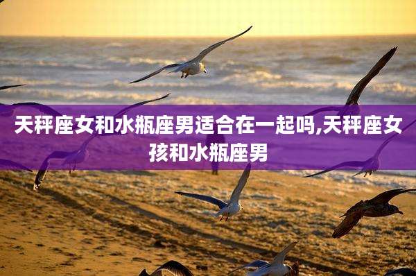 天秤座女和水瓶座男适合在一起吗,天秤座女孩和水瓶座男
