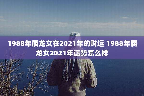 1988年属龙女在2021年的财运 1988年属龙女2021年运势怎么样