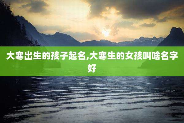 大寒出生的孩子起名,大寒生的女孩叫啥名字好