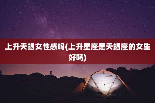 上升天蝎女性感吗(上升星座是天蝎座的女生好吗)