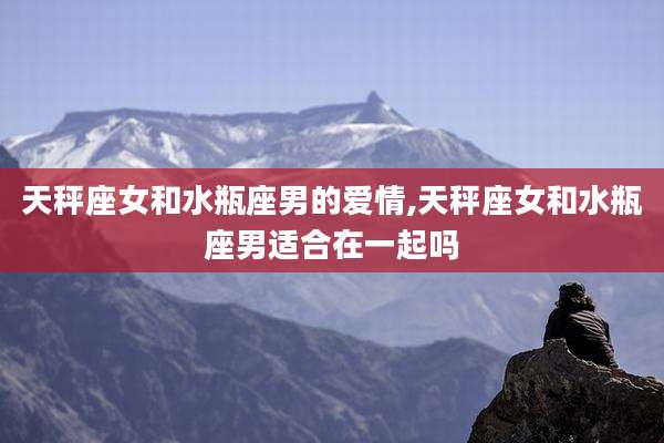 天秤座女和水瓶座男的爱情,天秤座女和水瓶座男适合在一起吗