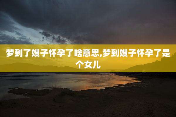 梦到了嫂子怀孕了啥意思,梦到嫂子怀孕了是个女儿