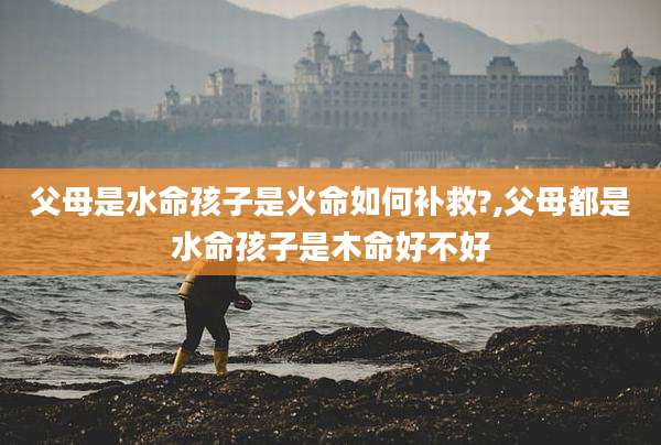 父母是水命孩子是火命如何补救?,父母都是水命孩子是木命好不好