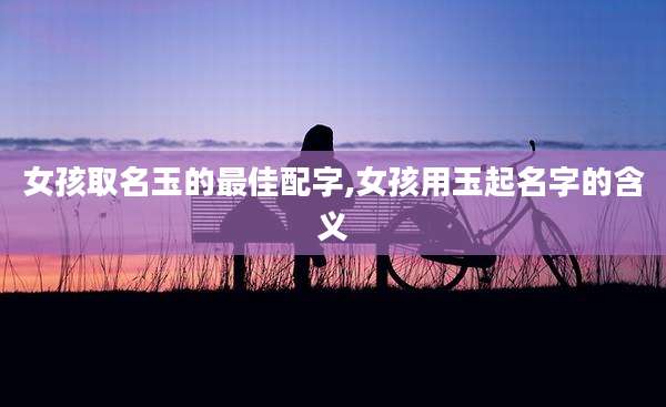 女孩取名玉的最佳配字,女孩用玉起名字的含义