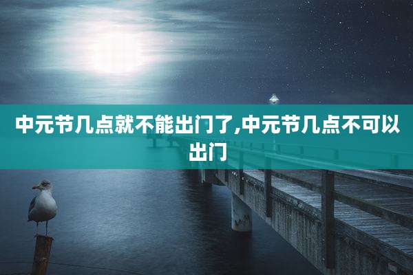 中元节几点就不能出门了,中元节几点不可以出门