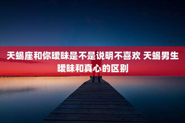 天蝎座和你暧昧是不是说明不喜欢 天蝎男生暧昧和真心的区别
