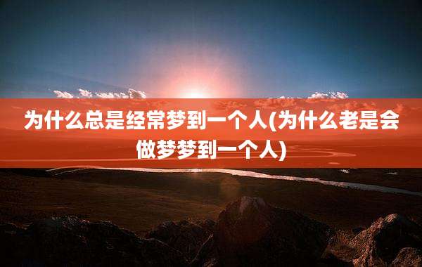 为什么总是经常梦到一个人(为什么老是会做梦梦到一个人)