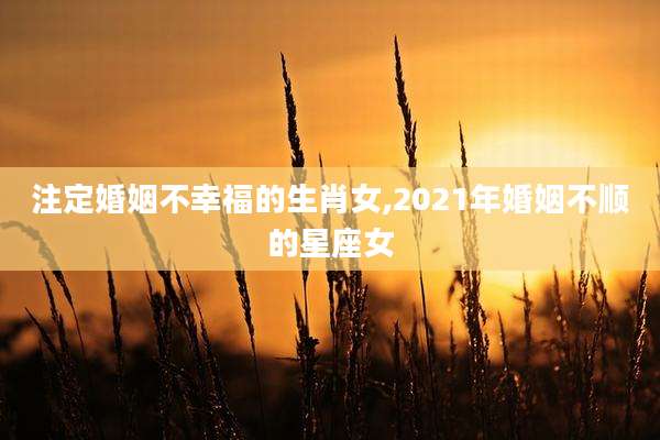 注定婚姻不幸福的生肖女,2021年婚姻不顺的星座女