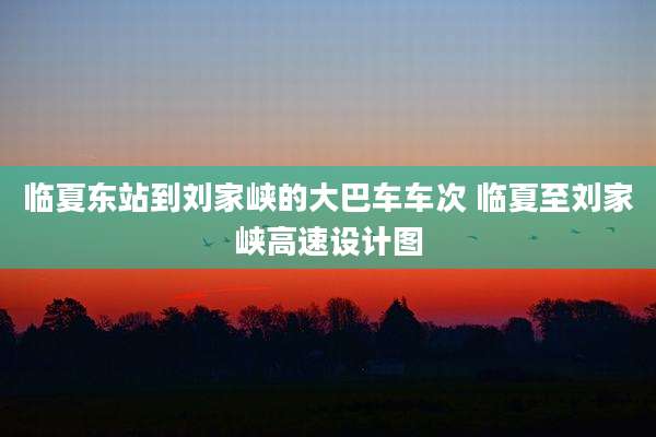 临夏东站到刘家峡的大巴车车次 临夏至刘家峡高速设计图