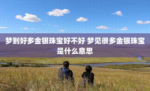 梦到好多金银珠宝好不好 梦见很多金银珠宝是什么意思
