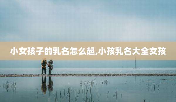小女孩子的乳名怎么起,小孩乳名大全女孩