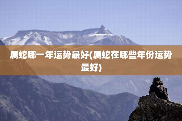 属蛇哪一年运势最好(属蛇在哪些年份运势最好)