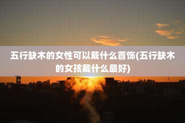 五行缺木的女性可以戴什么首饰(五行缺木的女孩戴什么最好)