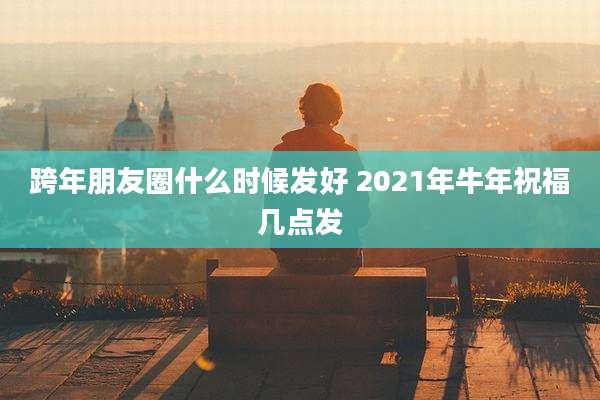 跨年朋友圈什么时候发好 2021年牛年祝福几点发