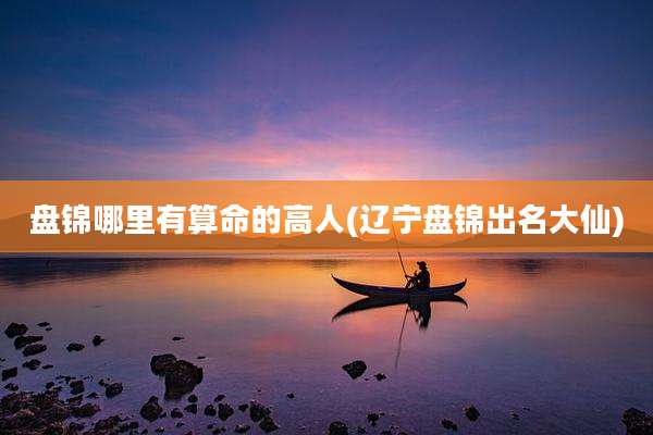 盘锦哪里有算命的高人(辽宁盘锦出名大仙)