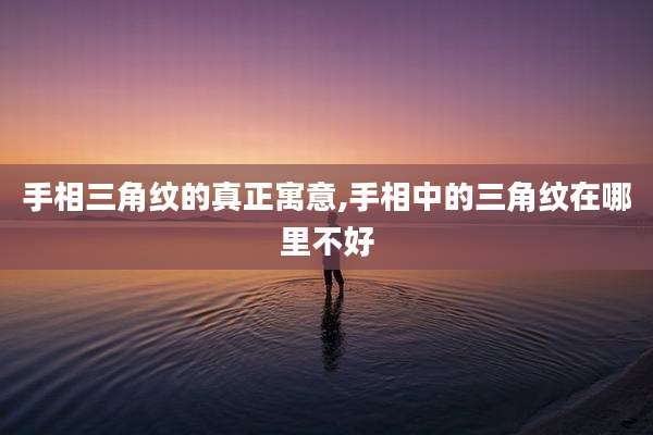 手相三角纹的真正寓意,手相中的三角纹在哪里不好