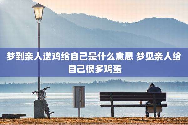 梦到亲人送鸡给自己是什么意思 梦见亲人给自己很多鸡蛋