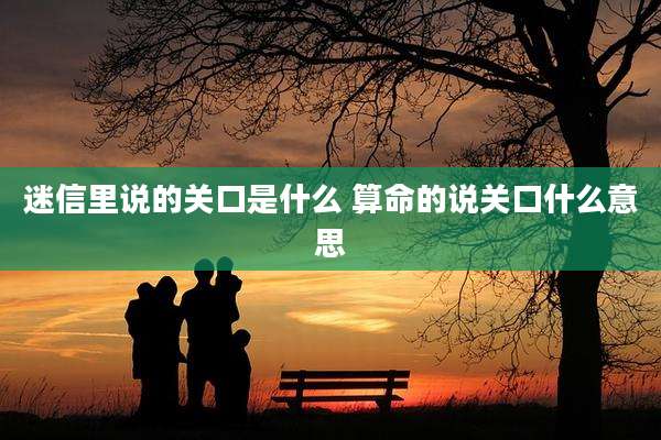 迷信里说的关口是什么 算命的说关口什么意思