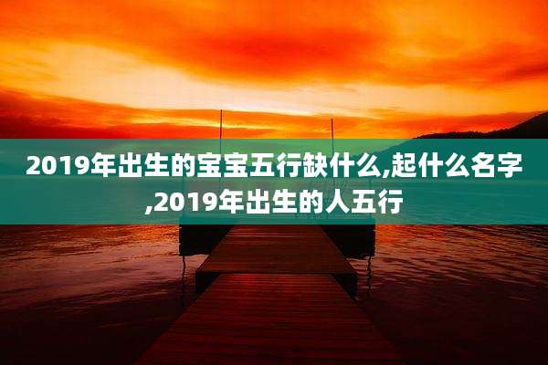 2019年出生的宝宝五行缺什么,起什么名字,2019年出生的人五行