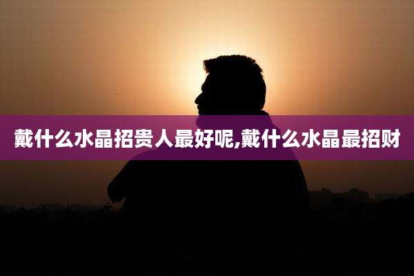 戴什么水晶招贵人最好呢,戴什么水晶最招财