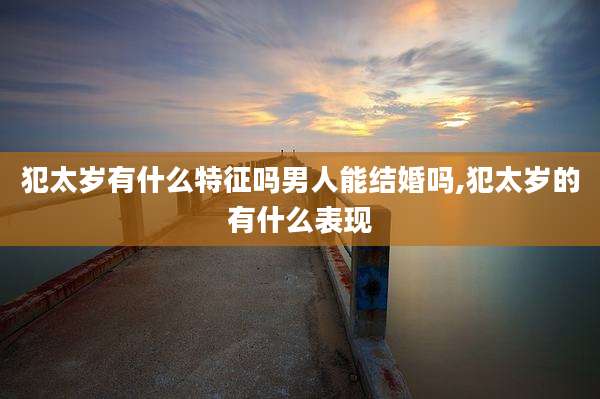 犯太岁有什么特征吗男人能结婚吗,犯太岁的有什么表现