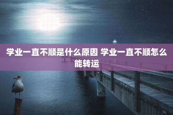 学业一直不顺是什么原因 学业一直不顺怎么能转运