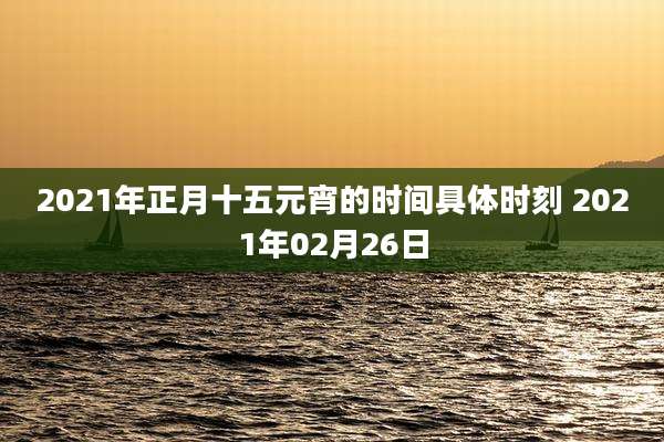 2021年正月十五元宵的时间具体时刻 2021年02月26日