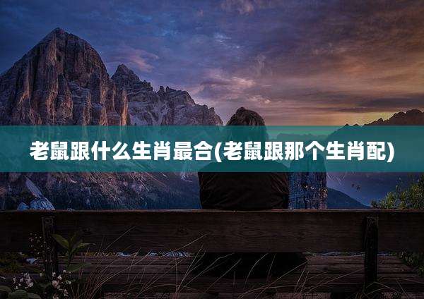 老鼠跟什么生肖最合(老鼠跟那个生肖配)