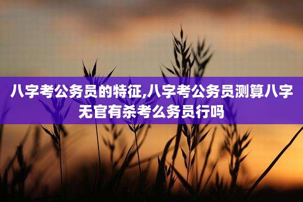 八字考公务员的特征,八字考公务员测算八字无官有杀考么务员行吗