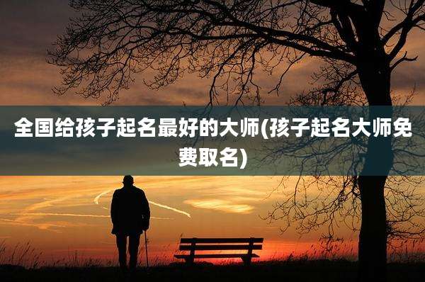 全国给孩子起名最好的大师(孩子起名大师免费取名)