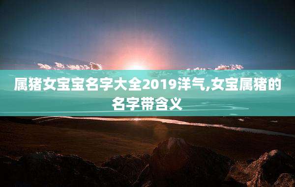 属猪女宝宝名字大全2019洋气,女宝属猪的名字带含义
