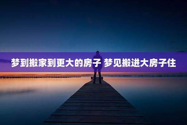 梦到搬家到更大的房子 梦见搬进大房子住