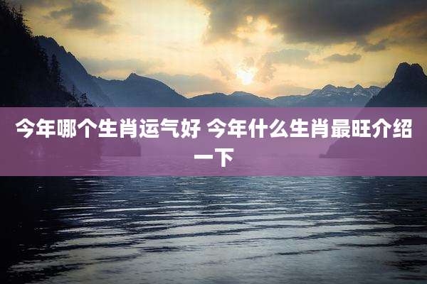 今年哪个生肖运气好 今年什么生肖最旺介绍一下