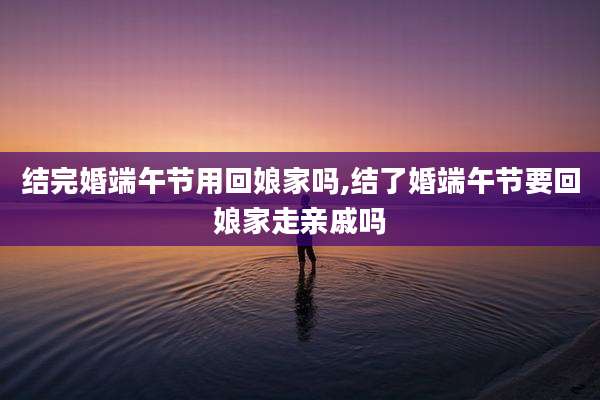 结完婚端午节用回娘家吗,结了婚端午节要回娘家走亲戚吗