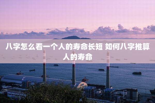 八字怎么看一个人的寿命长短 如何八字推算人的寿命