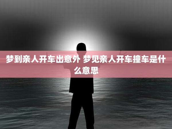 梦到亲人开车出意外 梦见亲人开车撞车是什么意思