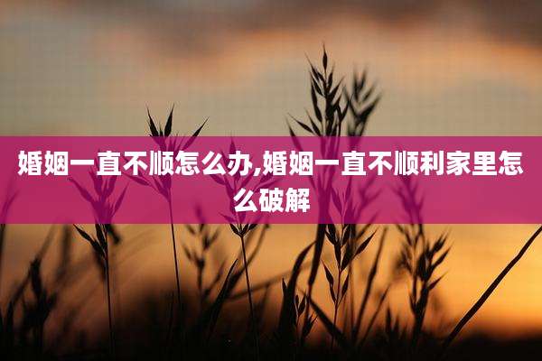 婚姻一直不顺怎么办,婚姻一直不顺利家里怎么破解