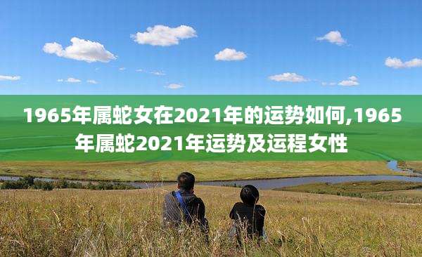 1965年属蛇女在2021年的运势如何,1965年属蛇2021年运势及运程女性