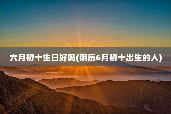 六月初十生日好吗(阴历6月初十出生的人)
