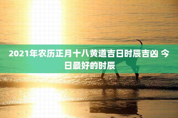 2021年农历正月十八黄道吉日时辰吉凶 今日最好的时辰