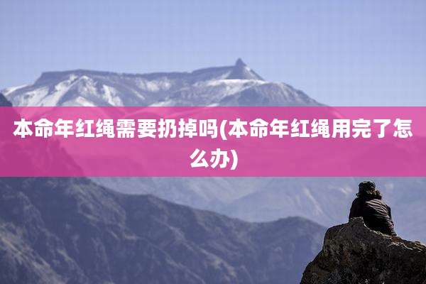 本命年红绳需要扔掉吗(本命年红绳用完了怎么办)