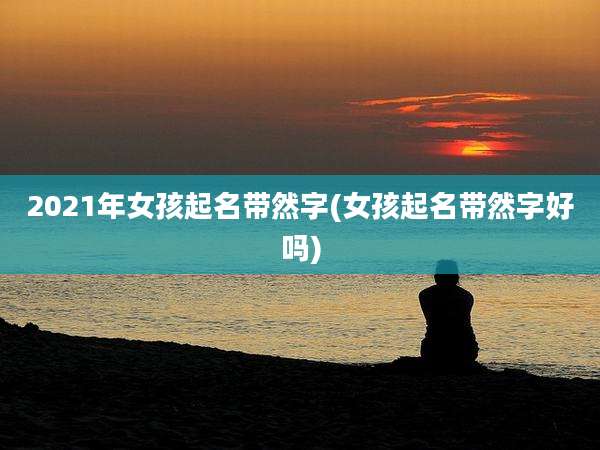 2021年女孩起名带然字(女孩起名带然字好吗)