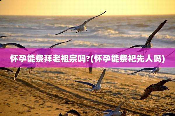 怀孕能祭拜老祖宗吗?(怀孕能祭祀先人吗)