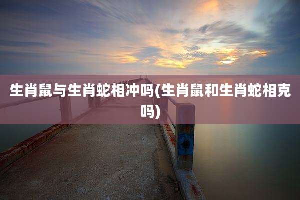 生肖鼠与生肖蛇相冲吗(生肖鼠和生肖蛇相克吗)