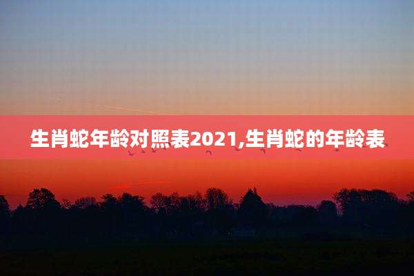 生肖蛇年龄对照表2021,生肖蛇的年龄表